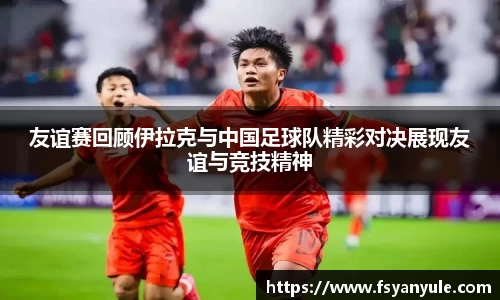 友谊赛回顾伊拉克与中国足球队精彩对决展现友谊与竞技精神